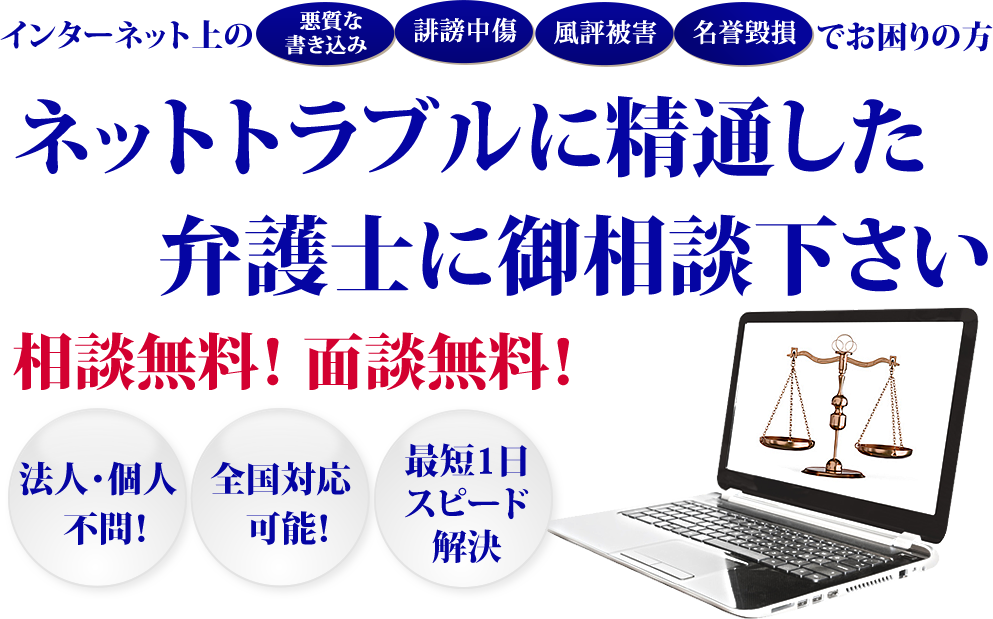 インターネット上の「悪質な書き込み」「誹謗中傷」「風評被害」「名誉毀損」でお困りの方　ネットトラブルに精通した弁護士に御相談ください！相談無料！面談無料！法人・個人不問！全国対応可能！最短1日スピード解決！
