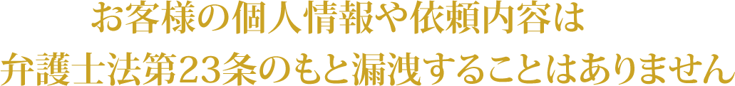 お客様の個人情報や依頼内容は弁護士法第23条のもと漏洩することはありません。
